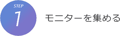 STEP1. モニターを集める STEP1. モニターを集める