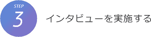 STEP3. インタビューを実施する STEP3. インタビューを実施する