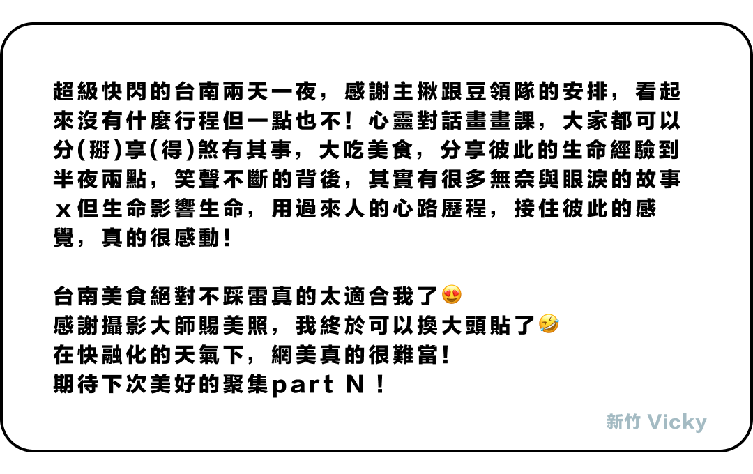 超級快閃的台南兩天一夜，感謝主揪跟豆領隊的安排，看起來沒有什麼行程但一點也不！心靈對話畫畫課，大家都可以分(掰)享(得)煞有其事，大吃美食，分享彼此的生命經驗到半夜兩點，笑聲不斷的背後，其實有很多無奈與眼淚的故事ｘ但生命影響生命，用過來人的心路歷程，接住彼此的感覺，真的很感動！ 台南美食絕對不踩雷真的太適合我了😍感謝攝影大師賜美照，我終於可以換大頭貼了🤣在快融化的天氣下，網美真的很難當！ 期待下次美好的聚集part N !