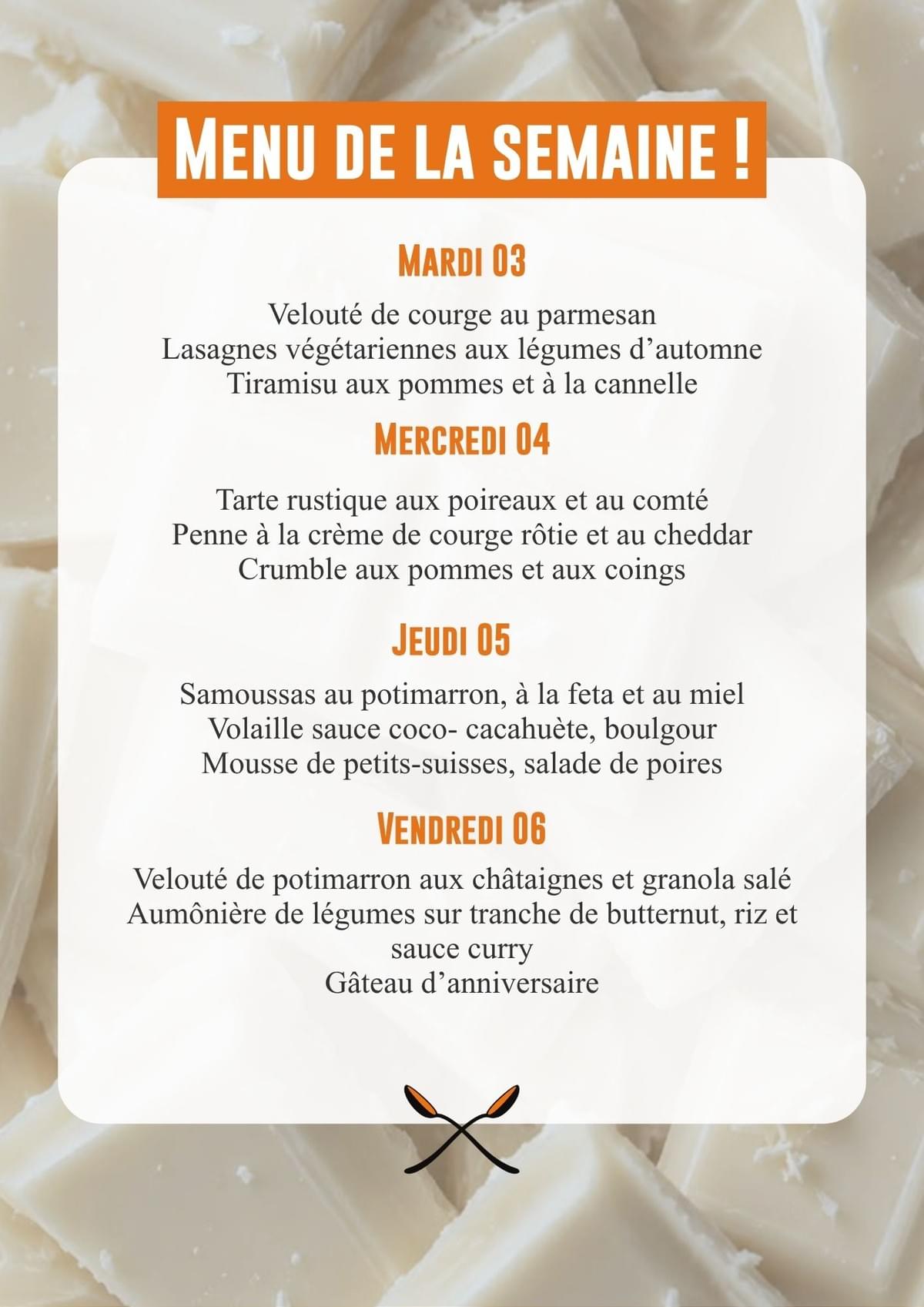 Mardi 13/10 : Salade de courge rôtie et chèvre, gratin de butternut, pommes de terre et crème de cheddar, moelleux aux poires. Mercredi 14/10 : Salade stylée (fenouil, pommes, feta), gaufres de patate douce, légumes rôtis, crème de feta, compote de pommes et de poires. Jeudi 15/10 : Rouleau de printemps, poulet aigre-douce, gâteau à l'eau de rose. Vendredi 16/10 : Bruschetta rosa, volaille, crème de champignons et parmesan, gâteau aux pommes.