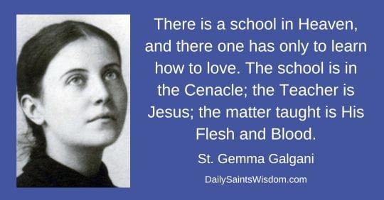 There is a school in Heaven, and there one has only to learn how to love. The school is in the Cenacle; the Teacher is Jesus; the matter taught is His Flesh and Blood. Saint Gemma Galgani DailySaintsWisdom.com with an image of Saint Gemma Galgani