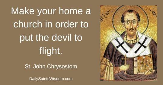 Make your home a church in order to put the devil to flight. St.  John Chrysostom DailySaintsWisdom.com with an image of Saint John Chrysostom