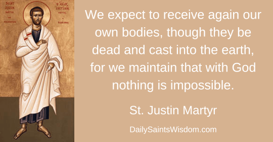 We expect to receive again our own bodies, though they be dead and cast into the earth, for we maintain that with God nothing is impossible.  Saint Justin Martyr DailySaintsWisdom.com