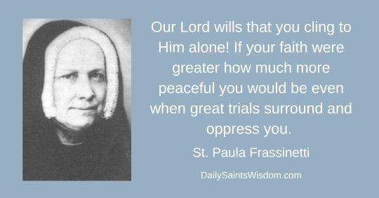 Our Lord wills that you cling to Him alone! If your faith were greater how much more peaceful you would be even when great trials surround and oppress you.  St. Paula Frassinetti DailySaintsWisdom.com with an image of Saint Paula Frassinetti