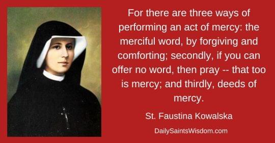 For there are three ways of performing an act of mercy: the merciful word, by forgiving and comforting; secondly, if you can offer no word, then pray -- that too is mercy; and thirdly, deeds of mercy. Saint Faustina Kowalska DailySaintsWisdom.com with an image of Saint Faustina Kowalska