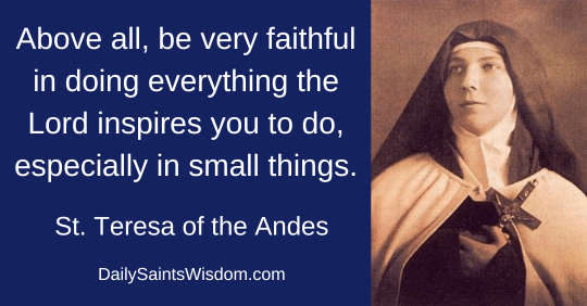 Above all, be very faithful in doing everything the Lord inspires you to do, especially in small things. Saint Teresa of the Andes DailySaintsWisdom.com