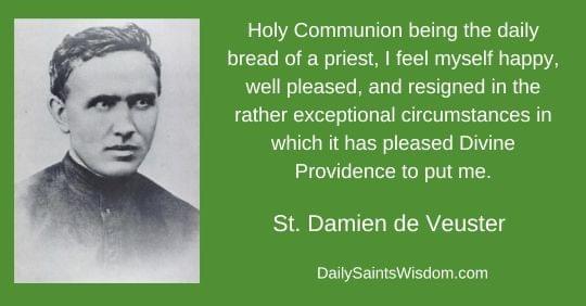Holy Communion being the daily bread of a priest, I feel myself happy, well pleased, and resigned in the rather exceptional circumstances in which it has please Divine Providence to place me. St. Damian de Veuster DailySaintsWisdom with an image of Saint Damian de Veuster