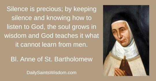 Silence is precious; by keeping silence and knowing how to listen to God, the soul grows in wisdom and God teaches it what it cannot learn from men. Bl. Anne of St. Bartholomew DailySaintsWisdom.com with an image of Blessed Anne of Saint Bartholomew