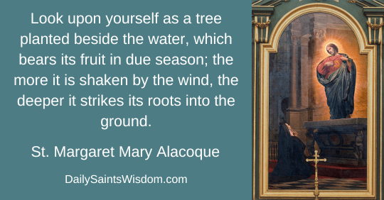Look upon yourself as a tree planted beside the water, which bears its fruit in due season; the more it is shaken by the wind, the deeper it strikes its roots into the ground. Saint Margaret Mary Alacoque DailySaintsWisdom.com with an image of the Lord Jesus appearing to Saint Margaret Mary Alacoque