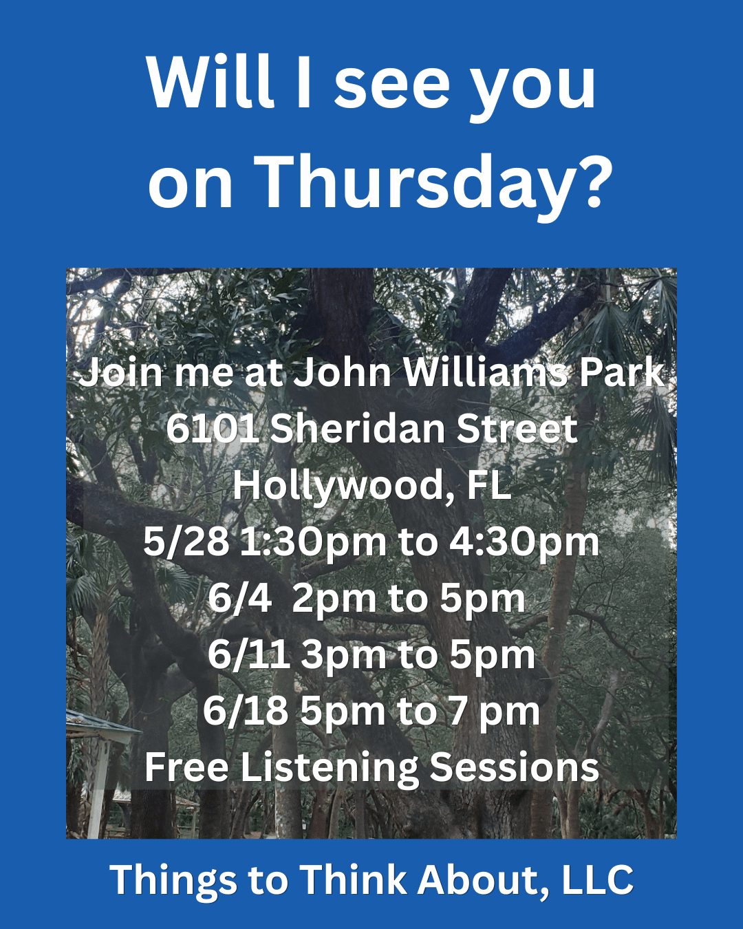 A blue rectangle with a picture of trees and white text:  Will I see you May 21st?  Join me at John Williams Park 6101 Sheridan Street Hollywood, FL From 3 pm to 6 pm Free Listening Sessions Take a load off and vent in a non judgmental space. Things to Think About, LLC