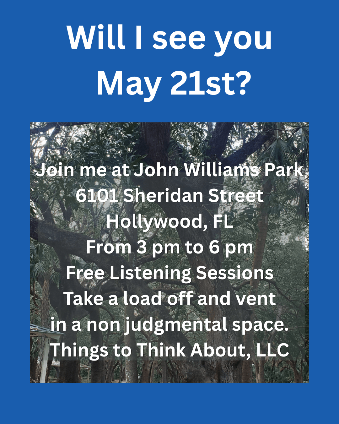 A blue rectangle with a picture of trees and white text:  Will I see you May 21st?  Join me at John Williams Park 6101 Sheridan Street Hollywood, FL From 3 pm to 6 pm Free Listening Sessions Take a load off and vent in a non judgmental space. Things to Think About, LLC