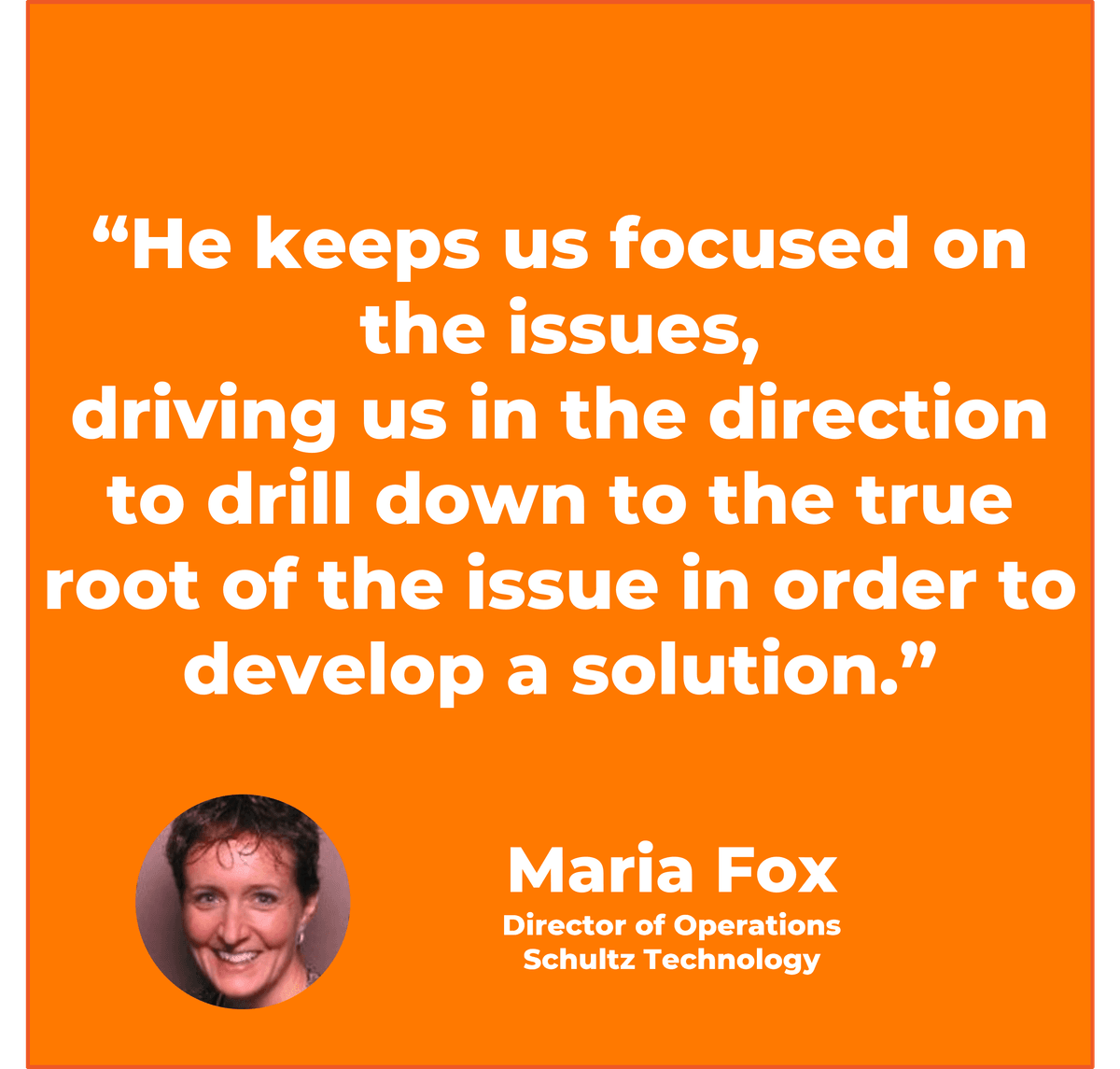 “He keeps us focused on the issues, driving us in the direction to drill down to the true root of the issue in order to develop a solution.” Maria Fox Director of Operations, Schultz Technology