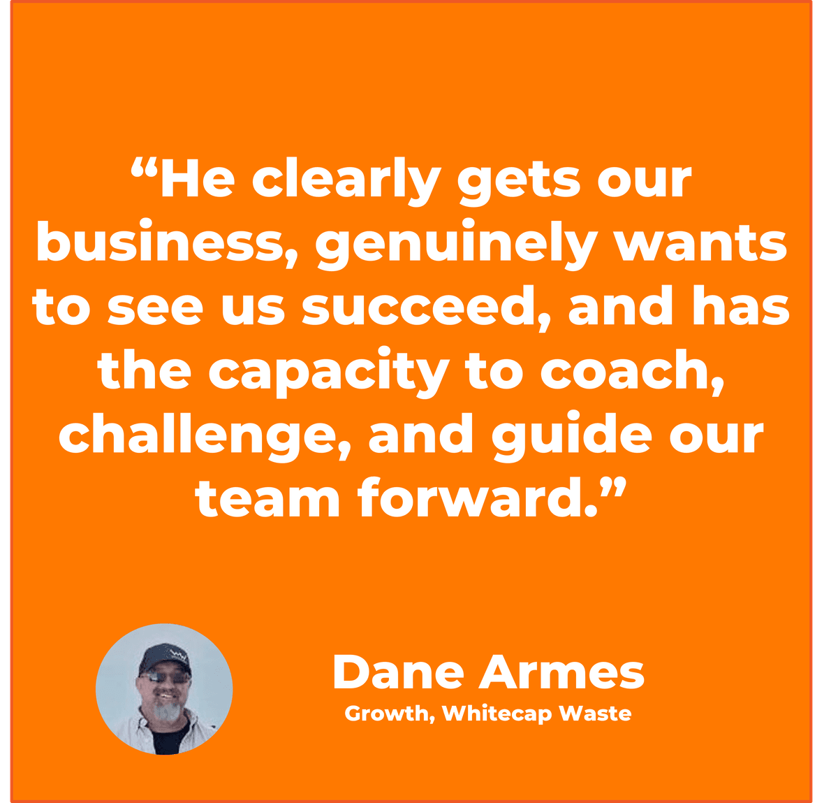 “He clearly gets our business, genuinely wants to see us succeed, and has the capacity to coach, challenge, and guide our team forward.”  Dane Armes Growth, Whitecap Waste