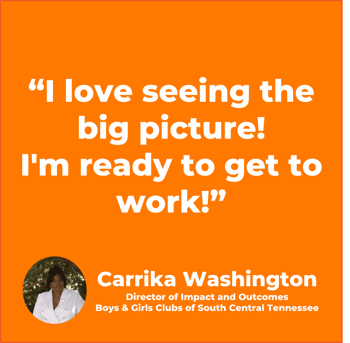 “I love seeing the big picture! I’m ready to get to work!” Carrika Washington Director of Impact and Outcomes, Boys & Girls Clubs of South Central Tennessee