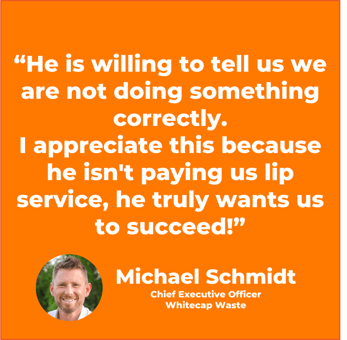 “He is willing to tell us we are not doing something correctly. I appreciate this because he isn't paying us lip service, he truly wants us to succeed!” Michael Schmidt Chief Executive Officer, Whitecap Waste