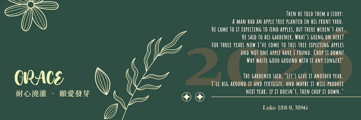 Then he told them a story: “A man had an apple tree planted in his front yard. He came to it expecting to find apples, but there weren’t any. He said to his gardener, ‘What’s going on here? For three years now I’ve come to this tree expecting apples and not one apple have I found. Chop it down! Why waste good ground with it any longer?’  8-9 “The gardener said, ‘Let’s give it another year. I’ll dig around it and fertilize, and maybe it will produce next year; if it doesn’t, then chop it down.’　於 是 用 比 喻 說 ： 一 個 人 有 一 棵 無 花 果 樹 栽 在 葡 萄 園 裡 。 他 來 到 樹 前 找 果 子 ， 卻 找 不 著 。  7 就 對 管 園 的 說 ： 看 哪 ， 我 這 三 年 來 到 這 無 花 果 樹 前 找 果 子 ， 竟 找 不 著 。 把 他 砍 了 罷 ， 何 必 白 佔 地 土 呢 ！  8 管 園 的 說 ： 主 阿 ， 今 年 且 留 著 ， 等 我 周 圍 掘 開 土 ， 加 上 糞 ；  9 以 後 若 結 果 子 便 罷 ， 不 然 再 把 他 砍 了 。　 (Luke 13:6-9/MSG & CUV)