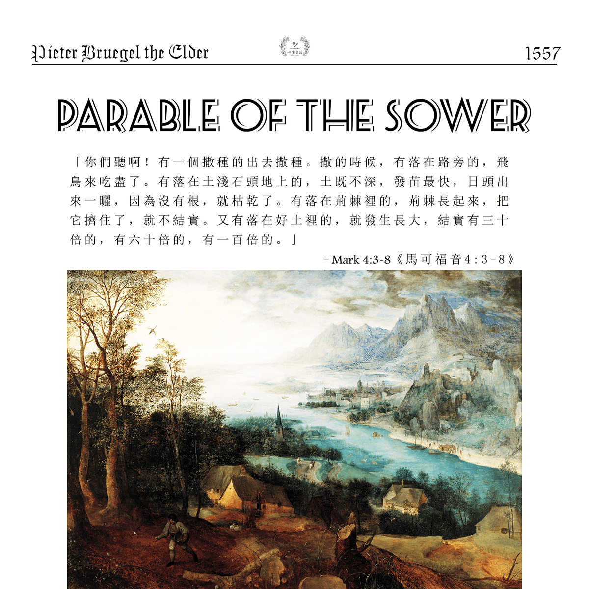 ❰撒種的比喻❱Pieter Bruegel the Elder (1525-1569)" Listen! A farmer went out to sow his seed. As he was scattering the seed, some fell along the path, and the birds came and ate it up. Some fell on rocky places, where it did not have much soil. It sprang up quickly, because the soil was shallow. But when the sun came up, the plants were scorched, and they withered because they had no root. Other seed fell among thorns, which grew up and choked the plants, so that they did not bear grain. Still other seed fell on good soil. It came up, grew and produced a crop, some multiplying thirty, some sixty, some a hundred times."