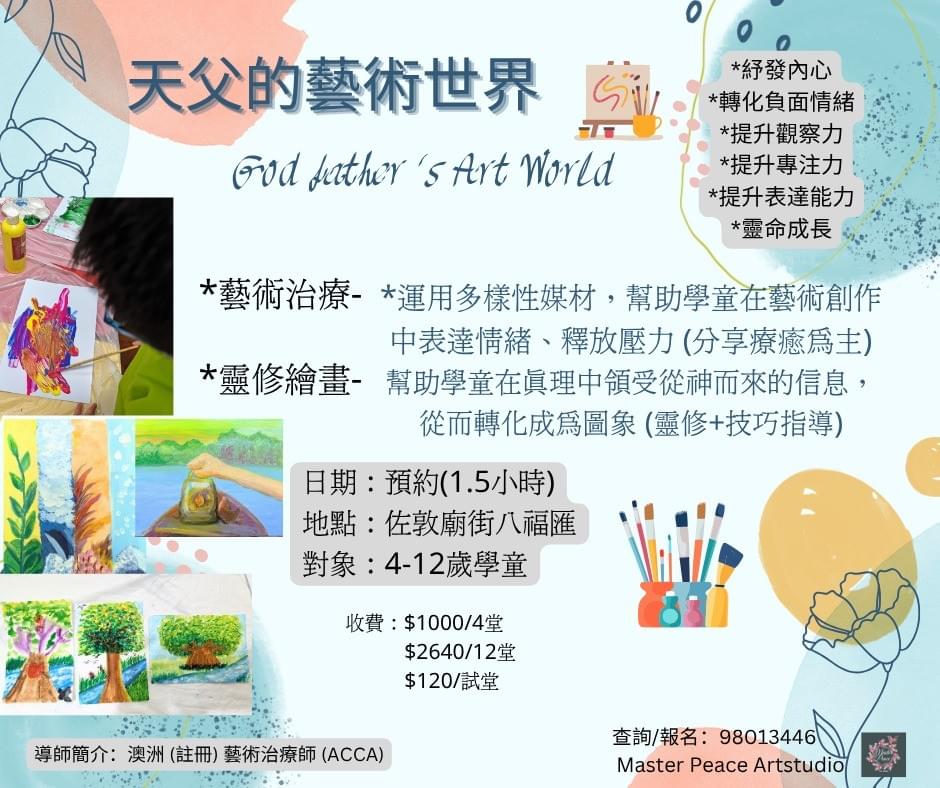 天父的藝術世界 藝術治療*運用多樣性媒材,幫助學童在藝術創作中表達情緒、釋放壓力 (分享療癒為主) 靈修繪畫*幫助學童在真理中領受從神而來的信息,從而轉化成為圖象 (靈修+技巧指導) *藝術治療與靈修繪畫自由配搭 *2-4人小班教學 日期:預約(1.5小時) 地點:佐敦廟街八福匯 對象:4-12歲學童*紓發內心 收費:$1000/4堂 $2640/12堂 $120/試堂 *轉化負面情緒 *提升觀察力 *提升專注力 *提升表達能力 *靈命成長 天父的藝術世界 藝術治療*運用多樣性媒材,幫助學童在藝術創作中表達情緒、釋放壓力 (分享療癒為主) 靈修繪畫*幫助學童在真理中領受從神而來的信息,從而轉化成為圖象 (靈修+技巧指導) *藝術治療與靈修繪畫自由配搭 *2-4人小班教學 日期:預約(1.5小時) 地點:佐敦廟街八福匯 對象:4-12歲學童*紓發內心 收費:$1000/4堂 $2640/12堂 $120/試堂 *轉化負面情緒 *提升觀察力 *提升專注力 *提升表達能力 *靈命成長