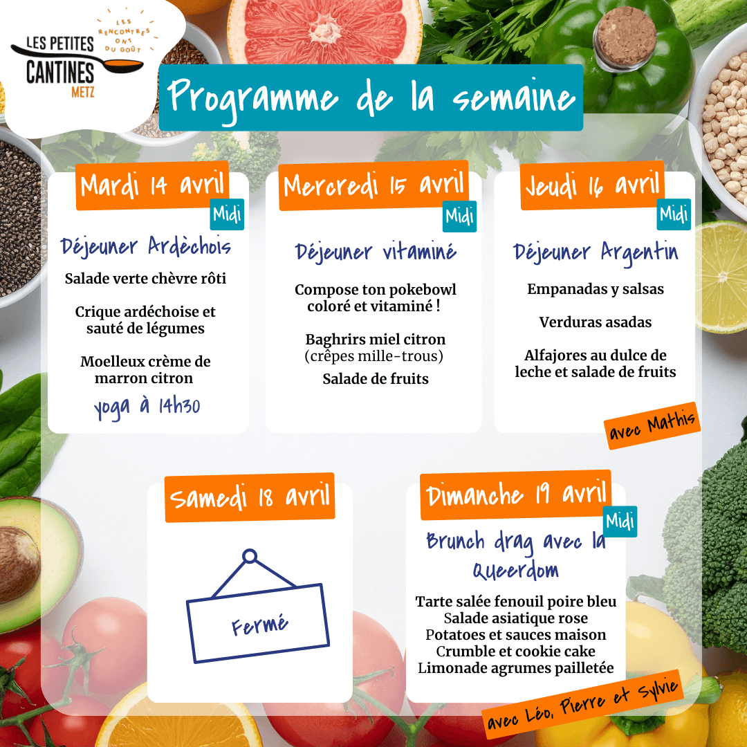 Programme de la semaine aux Petites Cantines de Metz, du 13 au 19 avril 2026.  - Mardi 14 avril midi : Déjeuner ardéchois - Salade verte chèvre rôti, crique ardéchoise et sauté de légumes, moelleux crème de marron citron. Yoga à 14h30. - Mercredi 15 avril midi : Déjeuner vitamine - Composé ton pokebowl coloré et vitaminé ! Baghrirs miel citron (crêpes mille-trous), salade de fruits. - Jeudi 16 avril midi : Déjeuner argentin - Empanadas y salas, verduras asadas, alfajores au dulce de leche et salade de fruits. Avec Mathis. - Samedi 18 avril : Fermé. - Dimanche 19 avril midi : Brunch drag avec la Queerdom - Tarte salée fenouil poire bleu, salade asiatique rose, pommes de terre et sauces maison, crumble et cookies paletée, limonade agrumes. Avec Léo, Pierre et Sylvie.  Fond coloré avec fruits, légumes et ingrédients frais en illustration.