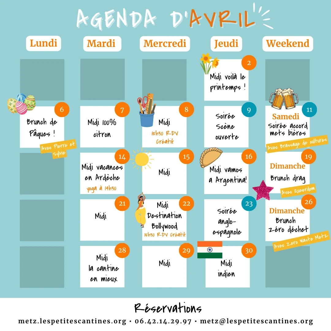 Agenda d’avril des Petites Cantines Metz présenté sous forme de calendrier avec plusieurs rendez-vous culinaires et conviviaux : le 6 avril, brunch de Pâques avec Pierre et Sylvie ; le 7 avril, midi 100% citron ; le 8 avril, midi et rendez-vous créatif à 15h30 ; le 9 avril, midi “voilà le printemps !” et soirée scène ouverte ; le 11 avril, soirée accord mets bières avec Brassage de Cultures ; le 14 avril, midi vacances en Ardèche et yoga à 14h30 ; le 15 avril, midi ; le 16 avril, midi “vamos a Argentina !” ; le 19 avril, brunch drag avec Queerdom ; le 21 avril, midi ; le 22 avril, midi destination Bollywood et rendez-vous créatif à 15h30 ; le 23 avril, soirée tea-time et tapas ; le 26 avril, brunch zéro déchet avec Zero Waste Metz ; le 28 avril, midi “la cantine en mieux” ; le 29 avril, midi ; le 30 avril, midi indien. En bas, les contacts de réservation : metz.lespetitescantines.org, 06.42.14.29.97 et metz@lespetitescantines.org.