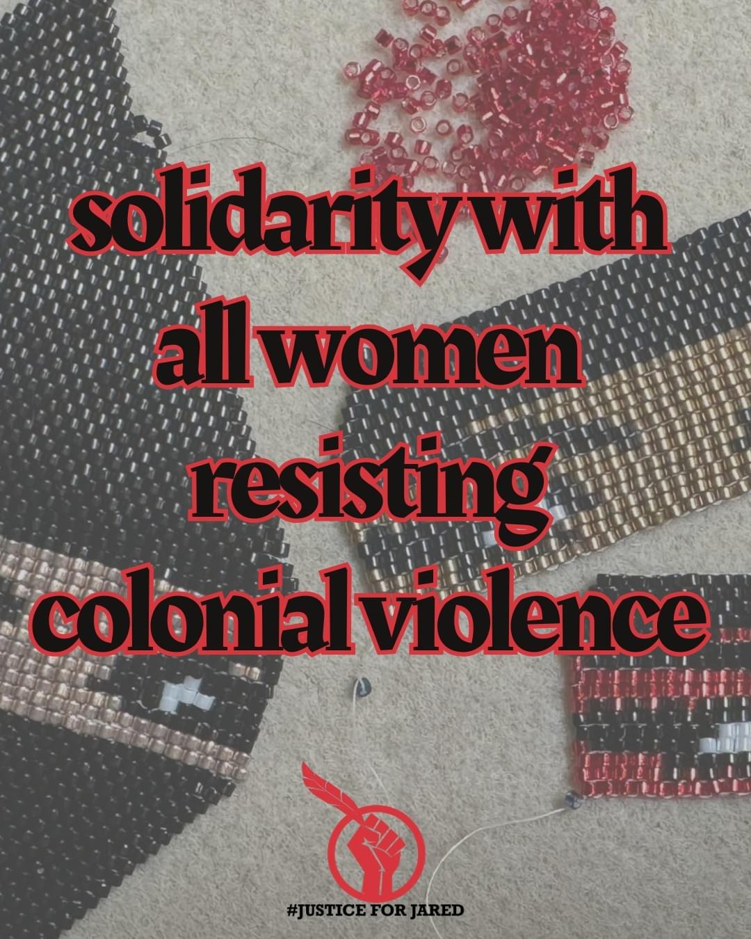 3 pieces of beadwork, in varying forms of completion. They feature a masked figure side-eyeing colonial violence. The image text, in black with red outlines reads "solidarity with all women resisting colonial violence. At the bottom of the image is the #JusticeForJared logo, a red fist holding an Eagle feather