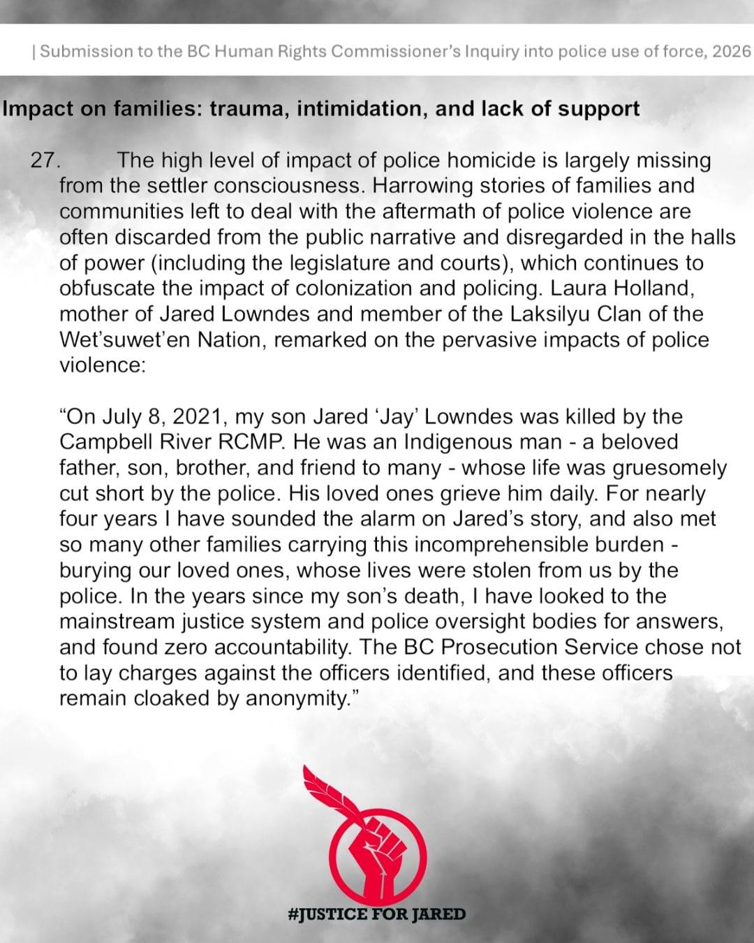 Submission to the BC Human Rights Commissioner's Inquiry into police use of force, 2026 Bolded Title: Impact on families: trauma, intimidation, and lack of support In plain text: The high level of impact of police homicide is largely missing from the settler consciousness. Harrowing stories of families and communities left to deal with the aftermath of police violence are often discarded from the public narrative and disregarded in the halls of power (including the legislature and courts), which continues to obfuscate the impact of colonization and policing. Laura Holland, mother of Jared Lowndes and member of the Laksilyu Clan of the Wet'suwet'en Nation, remarked on the pervasive impacts of police violence: "On July 8, 2021 , my son Jared 'Jay' Lowndes was killed by the Campbell River RCMP. He was an Indigenous man - a beloved father, son, brother, and friend to many - whose life was gruesomely cut short by the police. His loved ones grieve him daily. For nearly four years I have sounded the alarm on Jared's story, and also met so many other families carrying this incomprehensible burden burying our loved ones, whose lives were stolen from us by the police. In the years since my son's death, I have looked to the mainstream justice system and police oversight bodies for answers, and found zero accountability. The BC Prosecution Service chose not to lay charges against the officers identified, and these officers remain cloaked by anonymity." 