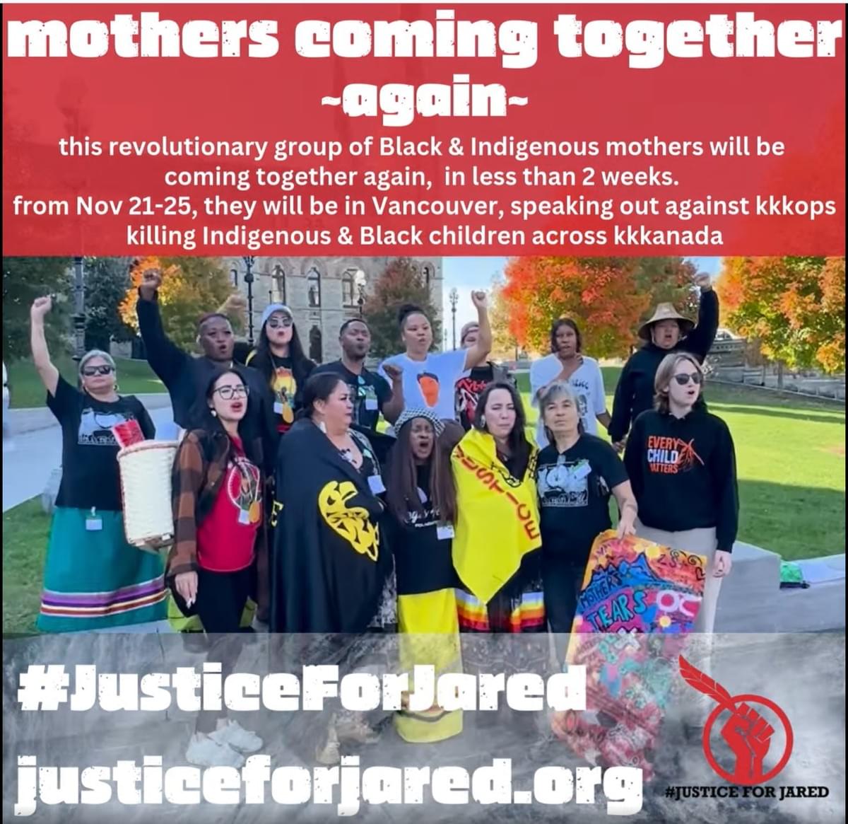 Text: mothers coming together ~again~ this revolutionary group of Black & Indigenous mothers will be coming together again, in less than 2 weeks. from Nov 21-25, they will be in Vancouver, speaking out against kkkops killing Indigenous & Black children across kkkanada. The bottom of the image has the link to Justiceforjared.org #JusticeForJared logo is featured in the bottom right.