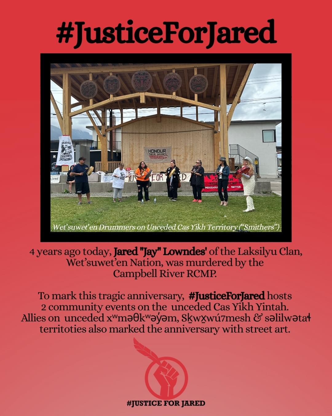 Text: "#JusticeForJared. 4 years ago today, Jared Jay" Lowndes' of the Laksilyu Clan, Wet'suwet'en Nation, was murdered by the Campell River RCMP. To mark this tragic anniversary, #JusticeForJared hosts 2 community events on the unceded Cas Yikh Yintah. Allies on unceded xʷməθkʷəy̓əm, Sḵwx̱wú7mesh & səlilwətaɬ territoties also marked the anniversary with street art." Photo in the centre features 7 Wet'suwet'en drummers in front of Justice For Jared banners.
