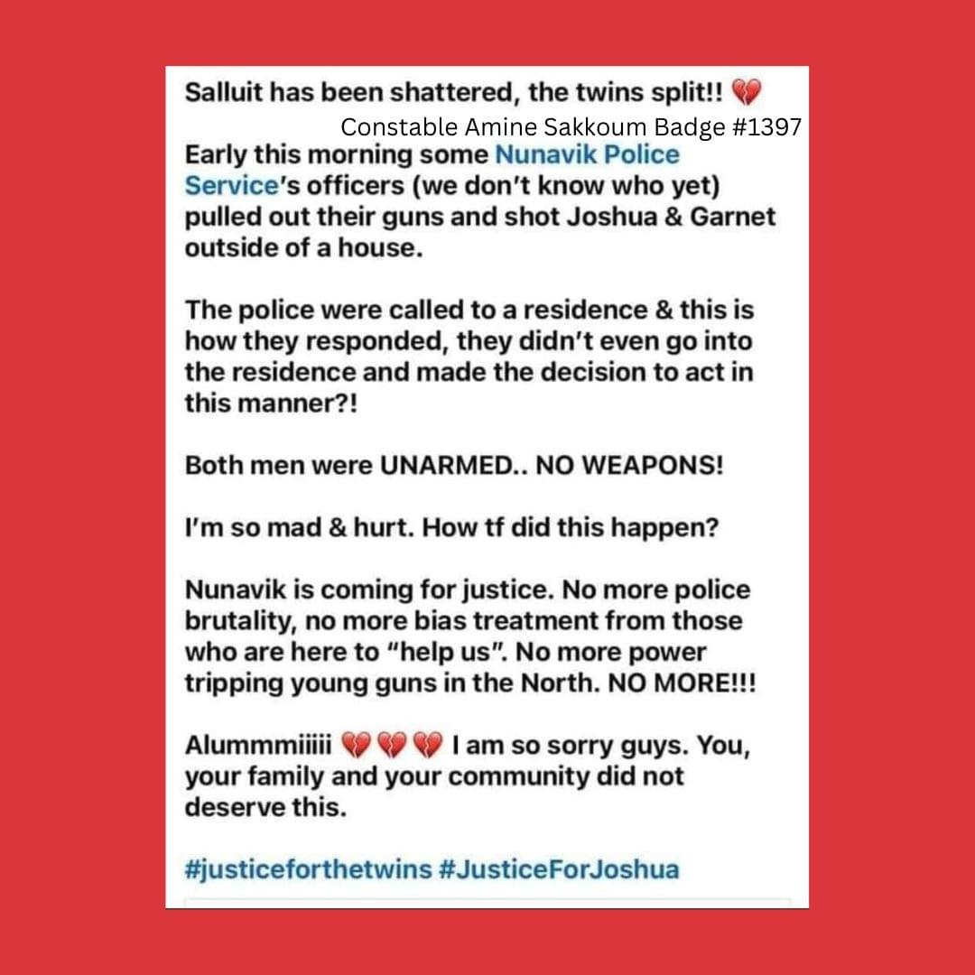 Unattributed screenshot from facebook with the following text: " Salluit has been shattered, the twins split!! Constable Amine Sakkoum Badge #1397. Early this morning some Nunavik Police Service's officers we don't know who yet) pulled out their guns and shot Joshua & Garnet outside of a house. The police were called to a residence & this is how they responded, they didn't even go into the residence and made the decision to act in this manner?!Both men were UNARMED… See more