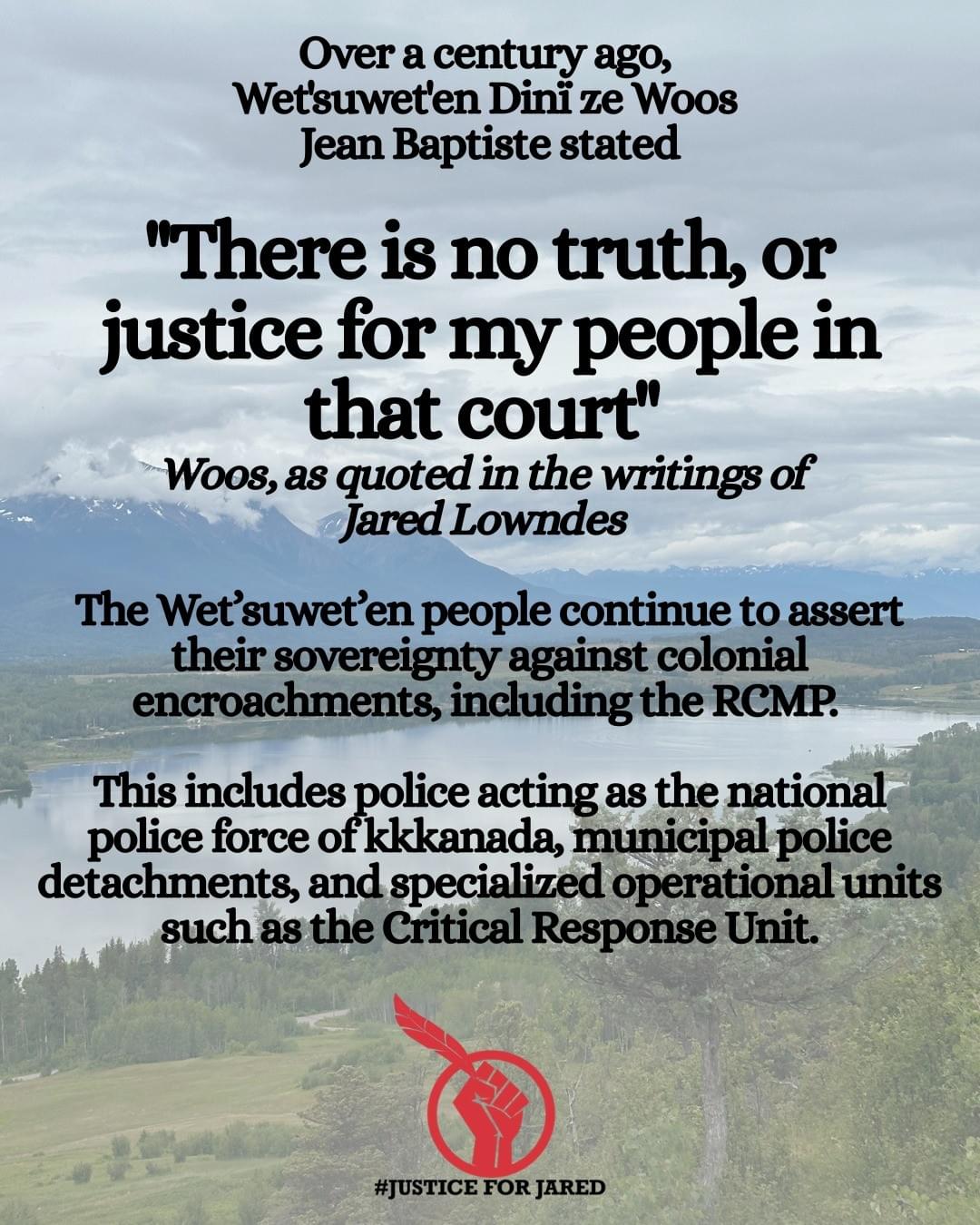 Photo of Tyhee Lake on the Wet'suwet'en Yintah. Text: "Over a century ago, Wet'suwet'en Dinï ze Woos Jean Baptiste stated "There is no truth, or justice for my people in that court" Woos, as quoted in the writings of Jared Lowndes The Wet’suwet’en people continue to assert their sovereignty against colonial encroachments, including the RCMP. This includes police acting as the national police force of kkkanada, municipal police detachments, and specialized operational units such as the Critical Response Unit."