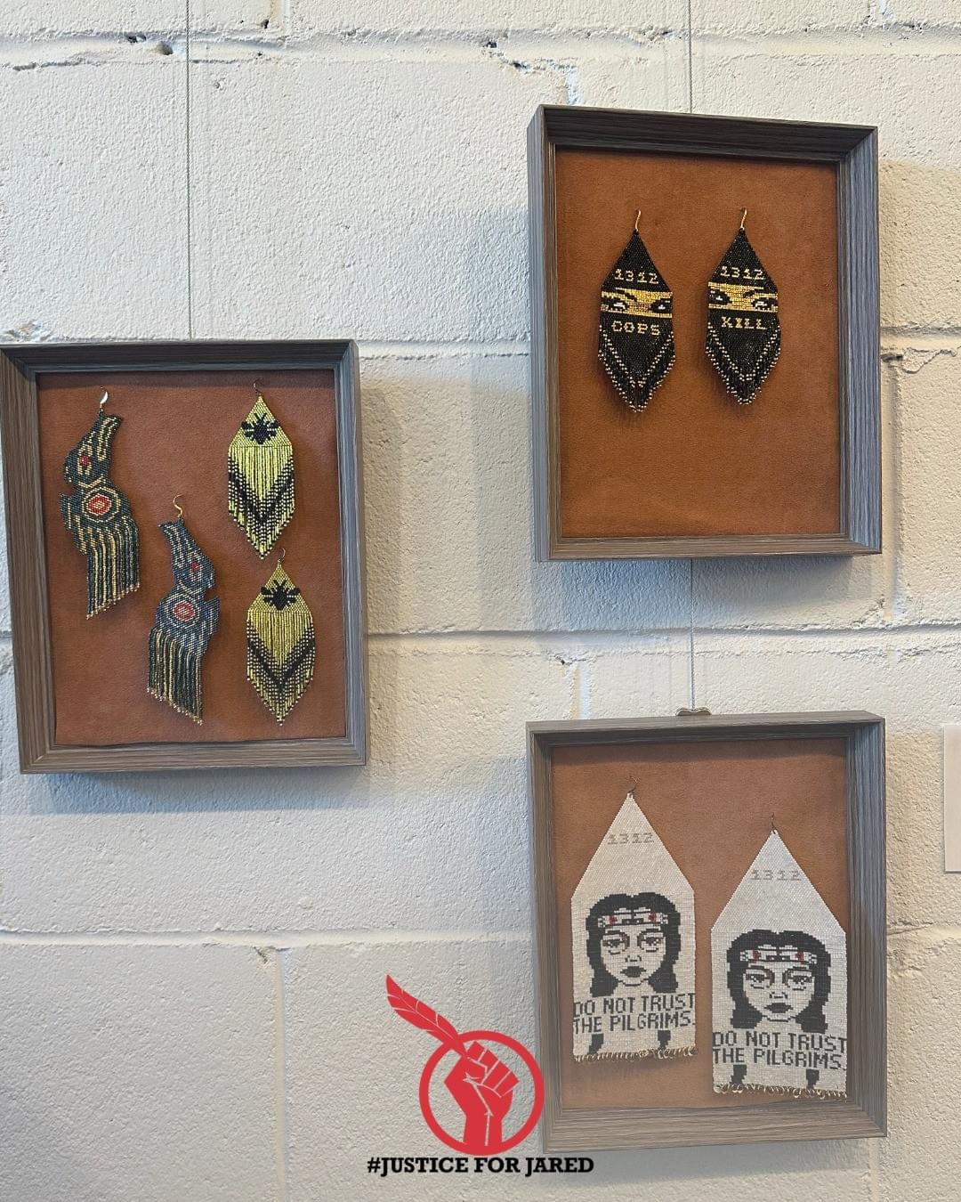 4 pairs of earrings beaded by Laura Holland. Clockwise from top right: Large black beaded earrings with the text "1312: COPS/KILL." Bottom right: Large white earrings with the text "DO NOT TRUST THE PILGRIMS." Left side: frame contains 2 pairs of earrings, on the left a set of ravens, on the right a fringed pair of earrings with a honeybee motif." At the bottom of the image is the #JusticeForJared logo, a red fist holding an Eagle feather.