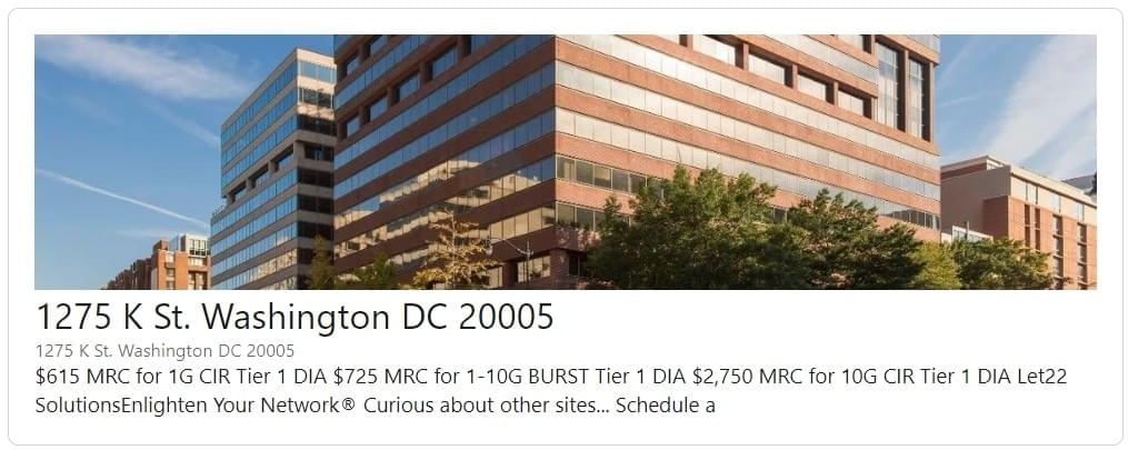 22Solutions Research Find a Needle in a Haystack: → 1275 K St. DC 20005 - Tier1 Internet DIA 1G Full CIR    →   $615 MRC 1-10G BURST→   $725 MRC 10G Full CIR → $2,750 MRC